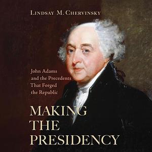 Making The Presidency: John Adams and the Precedents That Forged the Republic by Lindsay M. Chervinsky, Lindsay M. Chervinsky