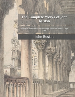 The Complete Works of John Ruskin: Poetry of Architecture Seven Lamps Modern Painters: Large Print by John Ruskin