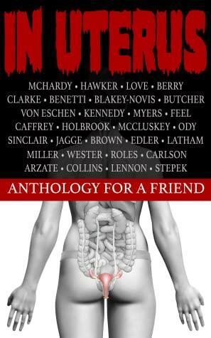 In Uterus - An Anthology for a Friend by Ben Arzate, Michelle von Eschen, Reekfeel, Jason Myers, RJ Roles, Kevin J. Kennedy, Terry Miller, Drew Stepek, R.J. Benetti, Brian G. Berry, Todd Love, D.E. McCluskey, Donna A Latham, Simon McHardy, Dani Brown, Jim Ody, Frank J. Edler, James G. Carlson, Natasha Sinclair, Russell Holbrook, Sean Hawker, Michael R. Collins, Henk Wester, Ruthann Jagge, Jonathan Butcher, Andrew Lennon, P.J. Blakey-Novis, Peter Caffrey, Matthew A. Clarke