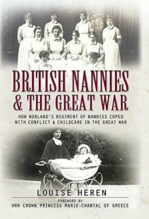 British Nannies & the Great War: How Norland's Regiment of Nannies Coped with Conflict & Childcare in the Great War by Louise Heren