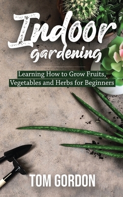 Indoor Gardening: Learning How to Grow Fruits, Vegetables and Herbs for Beginners by Tom Gordon