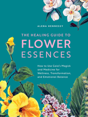 The Healing Guide to Flower Essences: How to Use Gaia's Magick and Medicine for Wellness, Transformation and Emotional Balance by Alena Hennessy