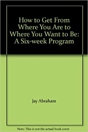 How to Get From Where You Are to Where You Want to Be: A Six-week Program by Jay Abraham, Richard L. Crawford