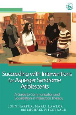 Succeeding with Interventions for Asperger Syndrome Adolescents: A Guide to Communication and Socialization in Interaction Therapy by Michael Fitzgerald, John Harpur, Maria Lawlor