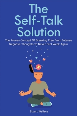 The Self-Talk Solution: The Proven Concept Of Breaking Free From Intense Negative Thoughts To Never Feel Weak Again by Stuart Wallace, Patrick Magana