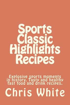 Sports Classic Highlights Recipes: Explosive sports moments in history. Tasty and healthy fast food and drink by Chris White