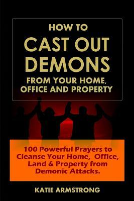 How to Cast Out Demons from Your Home, Office and Property: 100 Powerful Prayers to Cleanse Your Home, Office, Land & Property from Demonic Attacks by Katie Armstrong