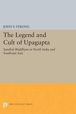 The Legend and Cult of Upagupta: Sanskrit Buddhism in North India and Southeast Asia by John S. Strong