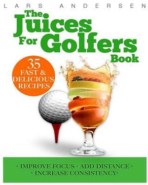 Juices for Golfers: Juicer Recipes and Nutrition Guide to Achieveing Maximum Focus, Performance and Drive for Today's Golfer by Lars Andersen
