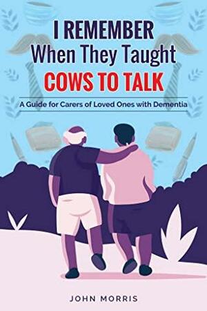 I Remember When They Taught Cows to Talk: A Guide for Carers of Loved Ones With Dementia by John Morris