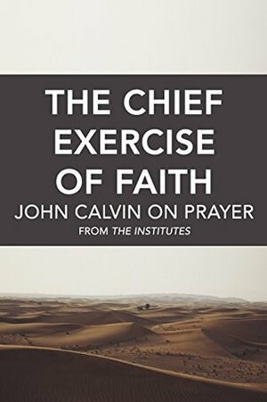 The Chief Exercise of Faith: John Calvin on Prayer by John Calvin