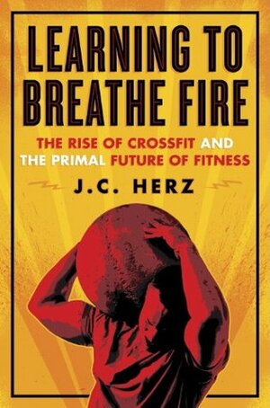 Learning to Breathe Fire: The Rise of CrossFit and the Primal Future of Fitness by J.C. Herz