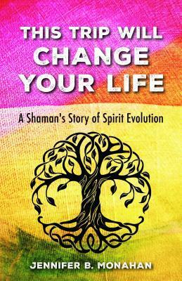 This Trip Will Change Your Life: A Shaman's Story of Spirit Evolution by Jennifer B. Monahan