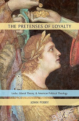 The Pretenses of Loyalty: Locke, Liberal Theory, and American Political Theology by John Perry