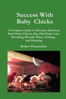 Success with Baby Chicks: A Complete Guide to Hatchery Selection, Mail-Order Chicks, Day-Old Chick Care, Brooding, Brooder Plans, Feeding, and H by Robert Plamondon
