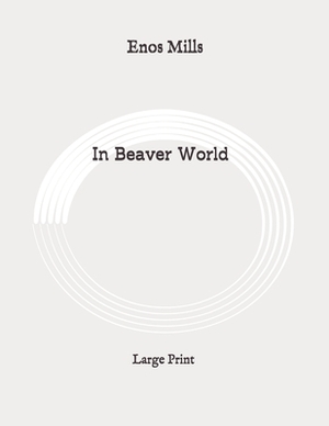 In Beaver World: Large Print by Enos Mills