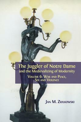 The Juggler of Notre Dame and the Medievalizing of Modernity: Volume 6: War and Peace, Sex and Violence by Jan M. Ziolkowski