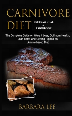 Carnivore Diet User's Manual & Cookbook: The Complete Guide on Weight Loss, Optimum Health, Lean body, and Getting Ripped on Animal-based Diet (2020) by Barbara Lee