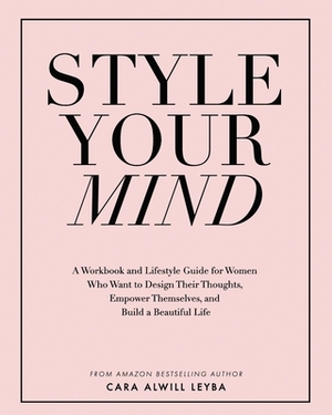 Style Your Mind: A Workbook and Lifestyle Guide For Women Who Want to Design Their Thoughts, Empower Themselves, and Build a Beautiful by Cara Alwill Leyba
