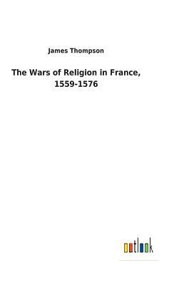 The Wars of Religion in France, 1559-1576 by James Thompson