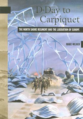 D-Day to Carpiquet: The North Shore Regiment and the Liberation of Europe by Marc Milner