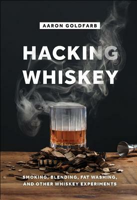 Hacking Whiskey: Smoking, Blending, Fat Washing, and Other Whiskey Experiments by Aaron Goldfarb