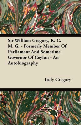 Sir William Gregory, K. C. M. G. - Formerly Member of Parliament and Sometime Governor of Ceylon - An Autobiography by Lady Gregory
