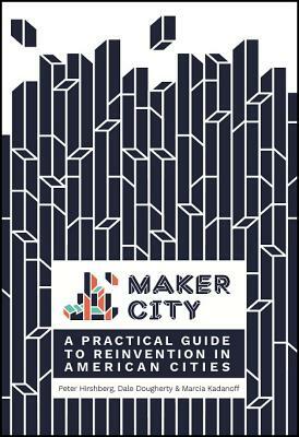 Maker City: A Practical Guide for Reinventing American Cities by Peter Hirshberg, Marcia Kadanoff, Dale Dougherty