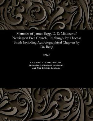 Memoirs of James Begg, D. D. Minister of Newington Free Church, Edinburgh: By Thomas Smith Including Autobiographical Chapters by Dr. Begg by Thomas Smith