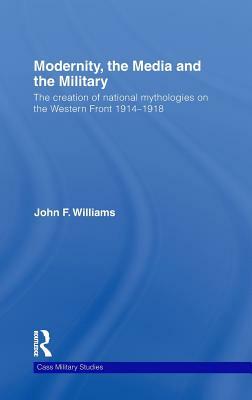 Modernity, the Media and the Military: The Creation of National Mythologies on the Western Front 1914-1918 by John F. Williams