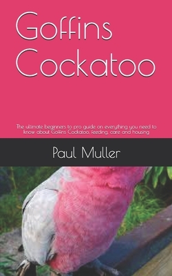 Goffins Cockatoo: The ultimate beginners to pro guide on everything you need to know about Goffins Cockatoo, feeding, care and housing by Paul Muller