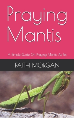 Praying Mantis: A Simple Guide On Praying Mantis As Pet by Faith Morgan