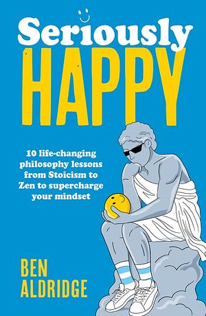 Seriously HAPPY: 10 life-changing philosophy lessons from Stoicism to Zen to supercharge your mindset by Ben Aldridge