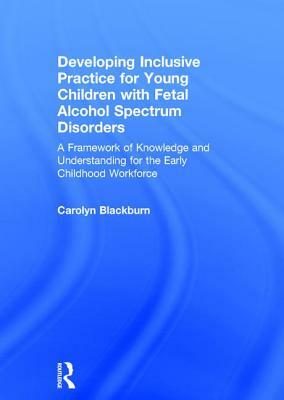 Developing Inclusive Practice for Young Children with Fetal Alcohol Spectrum Disorders: A Framework of Knowledge and Understanding for the Early Child by Carolyn Blackburn