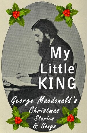 My Little King: George Macdonald's Christmas Stories and Songs by C. Christopher Smith
