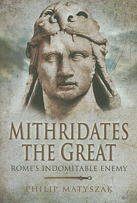 Mithridates the Great: Rome's Indomitable Enemy by Philip Matyszak