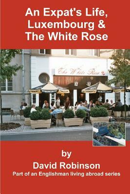 An Expat's Life, Luxembourg & the White Rose: Part of an Englishman Living Abroad Series by David Robinson