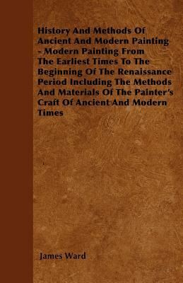 History And Methods Of Ancient And Modern Painting - Modern Painting From The Earliest Times To The Beginning Of The Renaissance Period Including The by James Ward