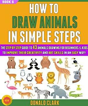 How To Draw Animals In Simple Steps: The Guide To 43 Animals Drawing For Beginners & Kids To Improve Their Creativity And Art Skills In An Easy Way! (BOOK 6). by Donald Clark, Ryan Gray