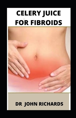 Celery Juice For Fibroids: Guide To Celery Juice For Fibroids by John Richards