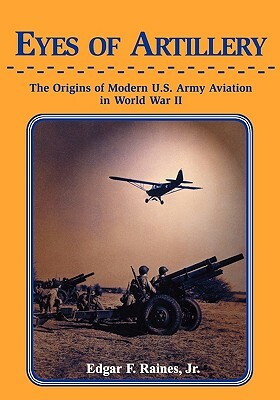 Eyes of Artillery: The Origins of Modern United States Army Aviation in World War II by Edgar F. Raines