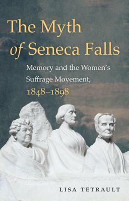 The Myth of Seneca Falls: Memory and the Women's Suffrage Movement, 1848-1898 by Lisa Tetrault