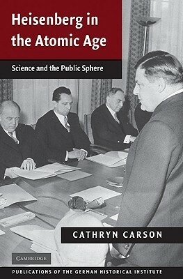 Heisenberg in the Atomic Age: Science and the Public Sphere by Cathryn Carson