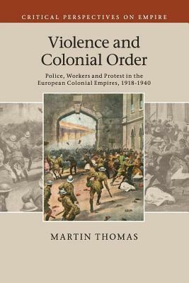 Violence and Colonial Order: Police, Workers and Protest in the European Colonial Empires, 1918-1940 by Martin Thomas