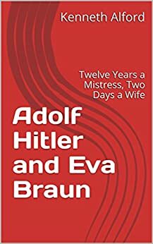 Adolf Hitler and Eva Braun: Twelve Years a Mistress, Two Days a Wife by Kenneth Alford