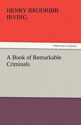 A Book of Remarkable Criminals by H. B. Irving, Henry Brodribb Irving