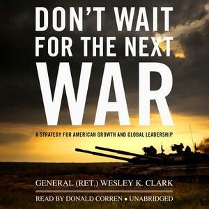 Don't Wait for the Next War: A Strategy for American Growth and Global Leadership by General (Ret ). Wesley K. Clark