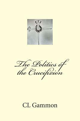 The Politics of the Crucifixion by CL Gammon