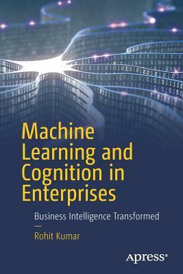 Machine Learning and Cognition in Enterprises: Business Intelligence Transformed by Rohit Kumar