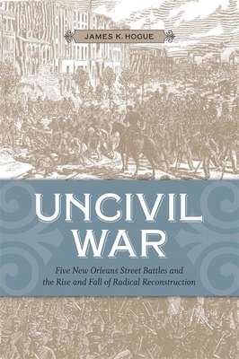 Uncivil War: Five New Orleans Street Battles and the Rise and Fall of Radical Reconstruction by James K. Hogue